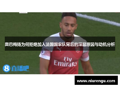 奥巴梅扬为何拒绝加入法国国家队背后的深层原因与动机分析